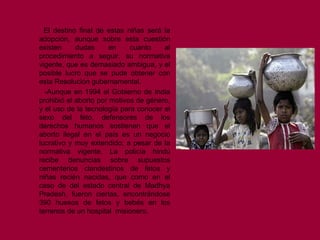 El destino final de estas niñas será la adopción, aunque sobre esta cuestión existen dudas en cuanto al procedimiento a seguir, su normativa vigente, que es demasiado ambigua, y el posible lucro que se pude obtener con esta Resolución gubernamental.  -Aunque en 1994 el Gobierno de India prohibió el aborto por motivos de género, y el uso de la tecnología para conocer el sexo del feto, defensores de los derechos humanos sostienen que el aborto ilegal en el país es un negocio lucrativo y muy extendido; a pesar de la normativa vigente. La policía hindú recibe denuncias sobre supuestos cementerios clandestinos de fetos y niñas recién nacidas, que como en el caso de del estado central de Madhya Pradesh, fueron ciertas, encontrándose 390 huesos de fetos y bebés en los terrenos de un hospital  misionero.  