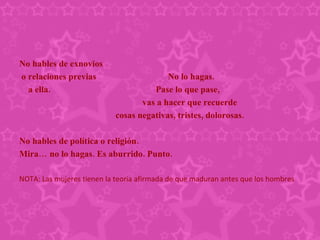 No hables de exnovios  o relaciones previas  No lo hagas.  a ella.  Pase lo que pase, vas a hacer que recuerde  cosas negativas, tristes, dolorosas. No hables de política o religión.  Mira… no lo hagas. Es aburrido. Punto. NOTA: Las mujeres tienen la teoria afirmada de que maduran antes que los hombres 
