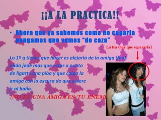 ¡¡A LA PRACTICA!! Ahora que ya sabemos como no cagarla pongamos que vamos “de caza” Lo 1º q tienes que hacer es alejarla de la amiga (fea).  nada jode mas que estar a punto  de ligarte una piba y que caiga la  amiga con la excusa de que quiere  ir al baño . (NO ES UNA AMIGA ES TU ENEMIGA) La fea (hay que separarla) 