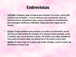 Entrevistas TATIANA : Cualquier lugar es bueno para conocer a un chico…pero todo empieza con miraditas… si no lo conozco ,que se presente. pero no directo al tema, conocernos poco a poco y muestre sus sentimientos, para conseguir confianza y fidelidad. tengo que estar segura de mi misma. SILVIA : El lugar perfecto para conocer a un chico es la discoteca. en las que hay un intercambio de miradas, el se acerca y baila conmigo…se da a conocer, pero no va directo al tema…me invita a una copa, empieza el roce, pero no ocurre nada, nos damos los nº de móvil, y ya se vera. MERCE : El mejor lugar es la playa..por el día, miradas…y por la noche, de discotecas y lo que surja. 