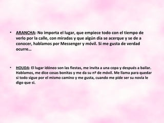 ARANCHA : No importa el lugar, que empiece todo con el tiempo de verlo por la calle, con miradas y que algún día se acerque y se de a conocer, hablamos por Messenger y móvil. Si me gusta de verdad ocurre…  HOUDA : El lugar idóneo son las fiestas, me invita a una copa y después a bailar. Hablamos, me dice cosas bonitas y me da su nº de móvil. Me llama para quedar si todo sigue por el mismo camino y me gusta, cuando me pide ser su novia le digo que si. 