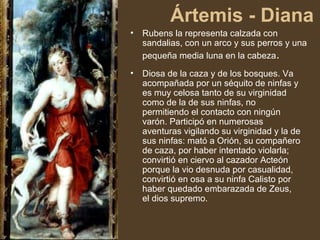 Ártemis - Diana <ul><li>Rubens la representa calzada con sandalias, con un arco y sus perros y una pequeña media luna en l...