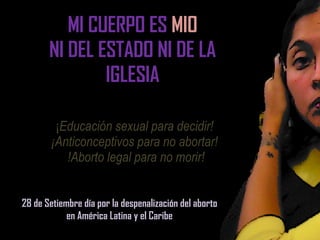 ¡ Educación sexual para decidir!  ¡Anticonceptivos para no abortar!  !Aborto legal para no morir! 28 de Setiembre día por la despenalización del aborto en América Latina y el Caribe MI CUERPO ES  MIO NI DEL ESTADO NI DE LA IGLESIA 