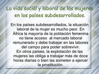 La vida social y laboral de las mujeres en los países subdesarrollados. En los países subdesarrollados, la situación laboral de la mujer es mucho peor. En África la mayoría de la población femenina no tiene acceso  al mercado laboral remunerado y debe trabajar en las labores del campo para poder sobrevivir. En otros países, la explotación de las mujeres las obliga a trabajar más de doce horas diarias o bien las someten a ejercer la prostitución. 