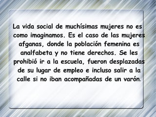 La vida social de muchísimas mujeres no es como imaginamos. Es el caso de las mujeres afganas, donde la población femenina es analfabeta y no tiene derechos. Se les prohibió ir a la escuela, fueron desplazadas de su lugar de empleo e incluso salir a la calle si no iban acompañadas de un varón . 
