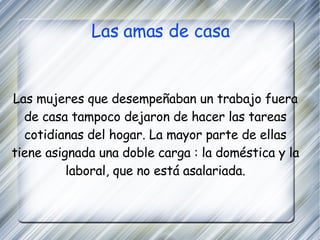Las amas de casa Las mujeres que desempeñaban un trabajo fuera de casa tampoco dejaron de hacer las tareas cotidianas del hogar. La mayor parte de ellas tiene asignada una doble carga : la doméstica y la laboral, que no está asalariada. 