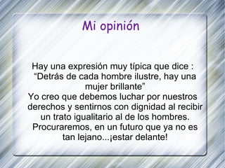 Mi opinión Hay una expresión muy típica que dice : “Detrás de cada hombre ilustre, hay una mujer brillante” Yo creo que debemos luchar por nuestros derechos y sentirnos con dignidad al recibir un trato igualitario al de los hombres. Procuraremos, en un futuro que ya no es tan lejano...¡estar delante! 
