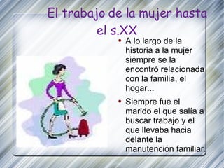 El trabajo de la mujer hasta el s.XX A lo largo de la historia a la mujer siempre se la encontró relacionada con la familia, el hogar... Siempre fue el marido el que salía a buscar trabajo y el que llevaba hacia delante la manutención familiar. 