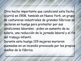 Otro hecho importante que condicionó esta fecha ocurrió en 1908, también en Nueva York, un grupo de costureras industriales de grandes fábricas se declaran en huelga para protestar por sus condiciones laborales : piden un aumento de su salario, una reducción de la jornada laboral y el fin del trabajo infantil. Durante esta huelga 129 mujeres murieron quemadas en un incendio provocado por los propios dueños de la fábrica . 