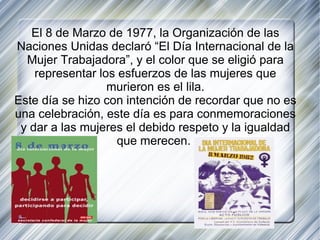 El 8 de Marzo de 1977, la Organización de las Naciones Unidas declaró “El Día Internacional de la Mujer Trabajadora”, y el color que se eligió para representar los esfuerzos de las mujeres que murieron es el lila. Este día se hizo con intención de recordar que no es una celebración, este día es para conmemoraciones y dar a las mujeres el debido respeto y la igualdad que merecen.  