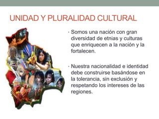 UNIDAD Y PLURALIDAD CULTURAL
• Somos una nación con gran
diversidad de etnias y culturas
que enriquecen a la nación y la
fortalecen.
• Nuestra nacionalidad e identidad
debe construirse basándose en
la tolerancia, sin exclusión y
respetando los intereses de las
regiones.
 