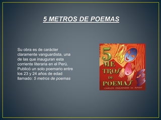 5 METROS DE POEMAS
Su obra es de carácter
claramente vanguardista, una
de las que inauguran esta
corriente literaria en el Perú.
Publicó un solo poemario entre
los 23 y 24 años de edad
llamado: 5 metros de poemas
 