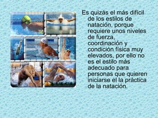 Es quizás el más difícil de los estilos de natación, porque requiere unos niveles de fuerza, coordinación y condición física muy elevados, por ello no es el estilo más adecuado para personas que quieren iniciarse el la práctica de la natación. 