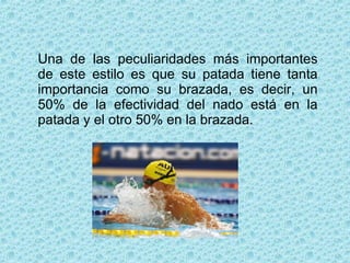Una de las peculiaridades más importantes de este estilo es que su patada tiene tanta importancia como su brazada, es decir, un 50% de la efectividad del nado está en la patada y el otro 50% en la brazada. 