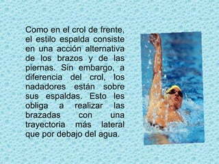 Como en el crol de frente, el estilo espalda consiste en una acción alternativa de los brazos y de las piernas. Sin embargo, a diferencia del crol, los nadadores están sobre sus espaldas. Esto les obliga a realizar las brazadas con una trayectoria más lateral que por debajo del agua. 