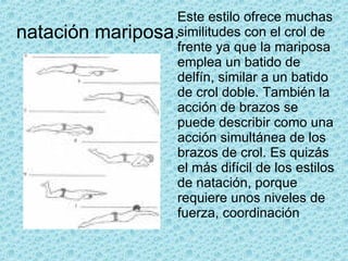natación mariposa. Este estilo ofrece muchas similitudes con el crol de frente ya que la mariposa emplea un batido de delfín, similar a un batido de crol doble. También la acción de brazos se puede describir como una acción simultánea de los brazos de crol. Es quizás el más difícil de los estilos de natación, porque requiere unos niveles de fuerza, coordinación  