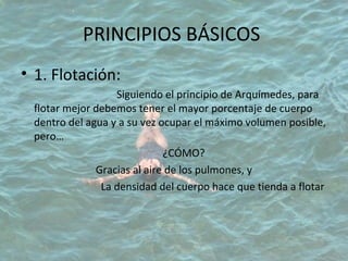 PRINCIPIOS BÁSICOS
• 1. Flotación:
Siguiendo el principio de Arquímedes, para
flotar mejor debemos tener el mayor porcentaje de cuerpo
dentro del agua y a su vez ocupar el máximo volumen posible,
pero…
¿CÓMO?
Gracias al aire de los pulmones, y
La densidad del cuerpo hace que tienda a flotar
 