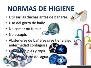 NORMAS DE HIGIENE
• Utilizar las duchas antes de bañarse.
• Uso del gorro de baño.
• No comer no fumar.
• No escupir.
• Abstenerse de bañarse si se tiene alguna
enfermedad contagiosa.
• Higiene en pies y ropa.
• Higiene dentro del agua.
 