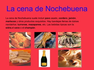 La cena de Nochebuena La cena de Nochebuena suele incluir  pavo  asado,  cordero ,  jamón ,  mariscos  y otros productos exquisitos. Hay bandejas llenas de dulces  navideños:  turrones ,  mazapanes , etc. Las bebidas típicas son la  sidra ,el  cava  o el  champán . 
