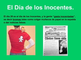 El Día de los Inocentes. El día 28 es el día de los Inocentes, y la gente “ gasta inocentadas ”,  es decir  bromas  tales como colgar muñecos de papel en la espalda o dar noticias falsas. 