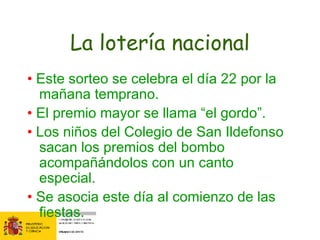 La lotería nacional •  Este sorteo se celebra el día 22 por la mañana temprano. •  El premio mayor se llama “el gordo”. •  L os niños del Colegio de San Ildefonso sacan los premios del bombo acompañándolos con un canto especial. •  Se asocia este día al comienzo de las fiestas.  
