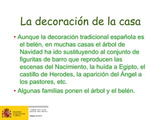 La decoración de la casa •  Aunque la decoración tradicional española es el belén, en muchas casas el árbol de Navidad ha ido sustituyendo al conjunto de figuritas de barro que reproducen las escenas del Nacimiento, la huída a Egipto, el castillo de Herodes, la aparición del Ángel a los pastores, etc. •  Algunas familias ponen el árbol y el belén. 