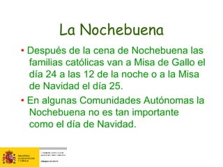 La Nochebuena •  Después de la cena de Nochebuena las familias católicas van a Misa de Gallo el día 24 a las 12 de la noche o a la Misa de Navidad el día 25. •  En algunas Comunidades Autónomas la Nochebuena no es tan importante como el día de Navidad.  