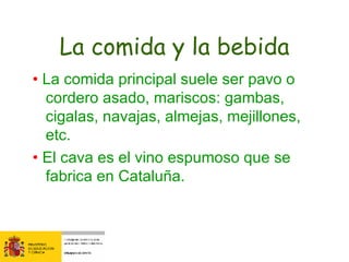 La comida y la bebida •  La comida principal suele ser pavo o cordero asado, mariscos: gambas, cigalas, navajas, almejas, mejillones, etc. •  El cava es el vino espumoso que se fabrica en Cataluña. 