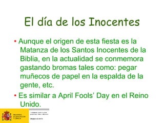 El día de los Inocentes •  Aunque el origen de esta fiesta es la Matanza de los Santos Inocentes de la Biblia, en la actualidad se conmemora gastando bromas tales como: pegar muñecos de papel en la espalda de la gente, etc.  •  Es similar a April Fools’ Day en el Reino Unido. 