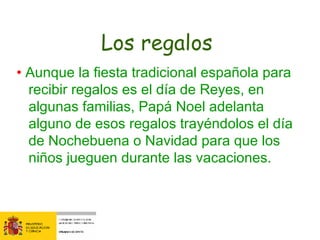 Los regalos  •  Aunque la fiesta tradicional española para recibir regalos es el día de Reyes, en algunas familias, Papá Noel adelanta alguno de esos regalos trayéndolos el día de Nochebuena o Navidad para que los niños jueguen durante las vacaciones. 