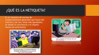 ¿QUÈ ES LA NETIQUETA?
Es un conjunto de normas de
comportamientos generales que hacen del
internet y las tics, sitios más agradables,
en donde la convivencia y el respeto
mutuo son prioritarios.
 
