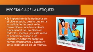 IMPORTANCIA DE LA NETIQUETA
• Es importante de la netiqueta en
el ciberespacio, puesto que en la
actualidad el internet se ha
convertido en una herramienta
fundamental de uso diario en
todos los medios, por esta razón
es necesario educar a los
usuarios y culturizar sobre las
normas importantes y básicas y
de la importancia de las mismas.
 