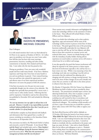 1
NEWSLETTER #145, SEPTEMBER 2016
FROM THE
INSTITUTE PRESIDENT,
MICHAEL COLLINS
Dear Colleagues
It is with mixed emotions that I write my final editorial in
LA News in my capacity as President of AICLA. As I reflect
upon my presidency over the past two years I soon realise
how full that time has been with many meetings,
presentations, functions, travelling and other similar
commitments in Australia, New Zealand and South East
Asia. I now realise why the time has passed so fast.
During my presidency I have met some truly wonderful
people and have made many friends. It has been a fabulous
experience and I hope that I have been of some benefit to
you and our profession in general. I have enjoyed learning
from you and have also enjoyed the opportunity to teach
and educate some of our lesser experienced members.
Education is of course the purpose of AICLA’s existence.
It has been my practice over the past two years to put
considerable thought into the content of my editorials. My
thoughts have generally been prompted by a recent event, a
current issue or other similar matters. Following that line
and for inspiration, I decided to read my first editorial that
was published in November 2014 and included the following
sentences:
‘It is not my intention (nor my right) to tell you how to do
your job. However, I consider it my responsibility to provide
unbiased industry feedback from those that I meet for you to
consider whether it is of any benefit’
I will therefore complete my final editorial with feedback
and information that I have gained from a number of
sources, including my attendance at the Australian Claims
Convention on 20 September 2016.
The convention was held at the Wentworth Sofitel in Sydney
and attracted a crowd of 250 people. It was themed ‘Now
and the Future’ and included topics such as ‘Data Analytics’,
‘Trends and Challenges Facing the Insurance Industry’ and a
panel discussion about ‘What does the assessment and
management of claims look like into the future?’
These sessions were certainly informative and highlighted the
extent that technology will have on the assessment of claims
in the future. Those affected will include Brokers, Claims
Officers and Loss Adjusters.
There is no doubt that technology such as data analytics,
algorithms, apps and automation will be some of the
technology used by insurers to process certain lines of claims
in the future. The panel agreed that some of the processing
functions traditionally undertaken by Loss Adjusters will
cease to exist but will ‘free up’ the Loss Adjuster and allow
them to focus their attention on customer service and
technical claim issues. Insurers are already having to deal
with the immediacy of policy holders sharing adverse
experiences on social media so customer service will remain a
critical issue for us to deliver and manage.
It was also agreed by the panel that human involvement will
always be required in the claims process as claims require
that level of involvement especially at the coal face but to a
lesser extent over time. Whilst it was reassuring to hear that
technology won’t take over everything, I was left with no
uncertainty that the traditional loss adjusting role is
changing and will continue to change moving forward. You
need to be aware of these changes (if you aren’t already) and
ensure that you continue to add value to the claims process
in whatever form that may be.
On Monday 19 September 2016 the Trainee Loss Adjusters’
Workshop was held in Sydney and was attended by about
30 trainees. The presentations included report content, loss
adjusting fundamentals, ethics, how to prepare a scope of
works and understanding the building process. The
workshop was well received by those in attendance and
highlighted the need for continual training for our lesser
experienced colleagues. The workshop is held annually so if
you have a topic of interest that you would like to present
please make contact with CEO Tony Libke to register your
interest.
My final official function will be held in Adelaide on
19 October 2016 being the launch of our history project
‘What Killed The Tiger?’ followed by the board meeting and
AGM. I am very much looking forward to that event and
look forward to seeing many of you there. I extend my
thanks to everybody who has contributed to the project and
hope you enjoy the book. I also wish to thank Elizabeth
Marx for her efforts and willingness to write it. Elizabeth
knew nothing about Loss Adjusting at the commencement
of the project and is probably now the most informed person
about our history. Well done Elizabeth.
 