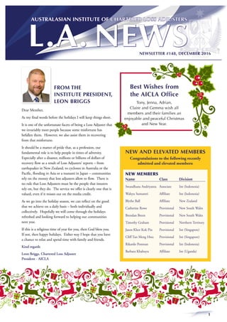 1
NEWSLETTER #148, DECEMBER 2016
FROM THE
INSTITUTE PRESIDENT,
LEON BRIGGS
Dear Member,
As my final words before the holidays I will keep things short.
It is one of the unfortunate facets of being a Loss Adjuster that
we invariably meet people because some misfortune has
befallen them. However, we also assist them in recovering
from that misfortune.
It should be a matter of pride that, as a profession, our
fundamental role is to help people in times of adversity.
Especially after a disaster, millions or billions of dollars of
recovery flow as a result of Loss Adjusters’ reports – from
earthquakes in New Zealand, to cyclones in Australia or the
Pacific, flooding in Asia or a tsunami in Japan – communities
rely on the money that loss adjusters allow to flow. There is
no rule that Loss Adjusters must be the people that insurers
rely on, but they do. The service we offer is clearly one that is
valued, even if it misses out on the media credit.
As we go into the holiday season, we can reflect on the good
that we achieve on a daily basis – both individually and
collectively. Hopefully we will come through the holidays
refreshed and looking forward to helping our communities
next year.
If this is a religious time of year for you, then God bless you.
If not, then happy holidays. Either way I hope that you have
a chance to relax and spend time with family and friends.
Kind regards
Leon Briggs, Chartered Loss Adjuster
President - AICLA
NEW AND ELEVATED MEMBERS
Congratulations to the following recently
admitted and elevated members:
NEW MEMBERS
Name	 Class	Division
Swandhana Andriyanta	 Associate	 Int (Indonesia)
Wahyu Sumantri	 Affiliate	 Int (Indonesia)
Blythe Ball	 Affiliate 	 New Zealand
Catherine Rowe	 Provisional	 New South Wales
Brendan Breen	 Provisional	 New South Wales
Timothy Graham	 Provisional	 Northern Territory
Jason Khor Kok Pin	 Provisional	 Int (Singapore)
Cliff Tan Meng Hwa	 Provisional	 Int (Singapore)
Rikardo Pontoan	 Provisional	 Int (Indonesia)
Barbara Khabuyu	 Affiliate	 Int (Uganda)
Best Wishes from
the AICLA Office
Tony, Jenna, Adrian,
Claire and Gemma wish all
members and their families an
enjoyable and peaceful Christmas
and New Year.
 
