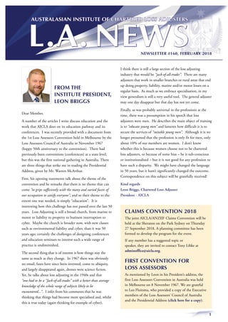 1
NEWSLETTER #160, FEBRUARY 2018
FROM THE
INSTITUTE PRESIDENT,
LEON BRIGGS
Dear Member,
A number of the articles I write discuss education and the
work that AICLA does on its education pathway and its
conferences. I was recently provided with a document from
the 1st Loss Assessors Convention held in Melbourne by the
Loss Assessors Council of Australia in November 1967
(happy 50th anniversary to the convention). There had
previously been conventions (conferences) at a state level,
but this was the first national gathering in Australia. There
are three things that strike me in reading the Presidential
Address, given by Mr. Warren McArthur.
First, his opening statements talk about the theme of the
convention and he remarks that there is no theme that can
come “to grips sufficiently with the many and varied facets of
our occupation to satisfy everyone”, and so their theme to the
extent one was needed, is simply “education”. It is
interesting how this challenge has not passed over the last 50
years. Loss Adjusting is still a broad church, from marine to
motor to liability to property to business interruption to
cyber. Maybe the church is broader now, with new classes
such as environmental liability and cyber, than it was 50
years ago; certainly the challenges of designing conferences
and education seminars to interest such a wide range of
practice is undiminished.
The second thing that is of interest is how things stay the
same as much as they change. In 1967 there was obviously
no email, faxes have since been invented, come to ubiquity,
and largely disappeared again, drones were science fiction.
Yet, he talks about loss adjusting in the 1940s and that
“one had to be a “Jack-of-all-trades” with a better than average
knowledge of the whole range of subjects likely to be
encountered...”. I infer from his comments that he was
thinking that things had become more specialised and, whilst
this is true today (again thinking for example of cyber),
I think there is still a large section of the loss adjusting
industry that would be “jack-of-all-trades”. There are many
adjusters that work in smaller branches or rural areas that end
up doing property, liability, marine and/or motor losses on a
regular basis. As much as we embrace specialisation, in my
view generalism is still a very useful tool. The general adjuster
may one day disappear but that day has not yet come.
Finally, as was probably universal in the professions at the
time, there was a presumption in his speech that loss
adjusters were men. He describes the main object of training
is to “educate young men” and laments how difficult it is to
secure the services of “suitable young men”. Although it is no
longer presumed that the profession is only fit for men, only
about 10% of our members are women. I don’t know
whether this is because women choose not to be chartered
loss adjusters, or because of some bias – be it sub-conscious
or institutionalised – but it is not good for any profession to
have such a disparity. We might have changed the language
in 50 years, but it hasn’t significantly changed the outcome.
Correspondence on this subject will be gratefully received!
Kind regards
Leon Briggs, Chartered Loss Adjuster
President - AICLA
CLAIMS CONVENTION 2018
The joint AICLA/ANZIIF Claims Convention will be
held at the Sheraton on the Park Sydney on Thursday
27 September 2018. A planning committee has been
formed to develop the program for the event.
If any member has a suggested topic or
speaker, they are invited to contact Tony Libke at
adminoffice@aicla.org.
FIRST CONVENTION FOR
LOSS ASSESSORS
As mentioned by Leon in his President’s address, the
first Loss Assessors Convention in Australia was held
in Melbourne on 8 November 1967. We are grateful
to Leo Fluitsma, who provided a copy of the Executive
members of the Loss Assessors’ Council of Australia
and the Presidential Address (click here for a copy).
 