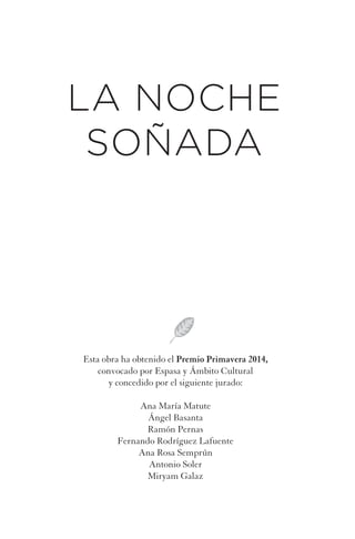 Esta obra ha obtenido el Premio Primavera 2014,
convocado por Espasa y Ámbito Cultural
y concedido por el siguiente jurado:
Ana María Matute
Ángel Basanta
Ramón Pernas
Fernando Rodríguez Lafuente
Ana Rosa Semprún
Antonio Soler
Miryam Galaz
LA NOCHE
SOÑADA
La noche soniada.indd 5La noche soniada.indd 5 28/02/14 11:0928/02/14 11:09
 