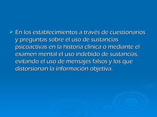 En los establecimientos a través de cuestionarios y preguntas sobre el uso de sustancias psicoactivas en la historia clínica o mediante el examen mental el uso indebido de sustancias, evitando el uso de mensajes falsos y los que distorsionan la información objetiva. 
