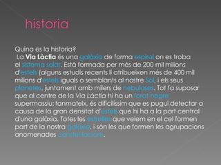 Quina es la historia? La  Via Làctia  és una  galàxia  de forma  espiral  on es troba el  sistema solar . Està formada per més de 200 mil milions d' estels  (alguns estudis recents li atribueixen més de 400 mil  milions d' estels  iguals o semblants al nostre  Sol , i els seus  planetes , juntament amb milers de  nebuloses . Tot fa suposar  que al centre de la  Via Làctia  hi ha un  forat negre supermassiu; tanmateix, és dificilíssim que es pugui detectar a causa de la gran densitat d' estels  que hi ha a la part central  d'una galàxia. Totes les  estrelles  que veiem en el cel formen  part de la nostra  galàxia , i són les que formen les agrupacions  anomenades  constel·lacions . 