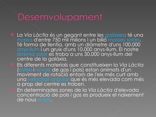 La  Via Làctia  és un gegant entre les  galàxies : té una  massa  d'entre 750 mil milions i un bilió  masses solars . Té forma de llentia, amb un diàmetre d'uns 100.000  anys-llum  i un gruix d'uns 10.000 anys-llum. El nostre  sistema solar  es troba a uns 30.000 anys-llum del centre de la galàxia. Els diferents materials que constitueixen la  Via Làctia  ( estels  i  núvols  de gas i pols) estan animats d'un moviment de rotació entorn de l'eix més curt amb una  velocitat angular  que és més elevada com més a prop del centre es troben. En determinades zones de la  Via Làctia  d'elevada concentració de pols i gas es produeix el naixement de nous  estels . 