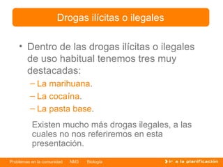 Dentro de las drogas ilícitas o ilegales de uso habitual tenemos tres muy destacadas: La marihuana . La cocaína . La pasta base . Drogas ilícitas o ilegales Existen mucho más drogas ilegales ,   a  las cuales no nos referiremos en esta presentación. 