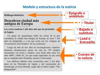 Hallazgo histórico:
Descubren ciudad más
antigua de Europa
• Epígrafe o
antetítulo
• Titular
• Bajada o
subtítulo
• Lead o
Entradilla
• Cuerpo de
la noticia
Los restos tendrían 2 mil años más que las pirámides
de Egipto.
Un grupo de arqueólogos halló los restos de la que
consideran la ciudad más antigua de Europa, de unos 7 mil
años de antigüedad, y a los que creen son los vestigios de
"los primeros mini-Estados" de ese continente.
Luego de más de tres años de investigaciones, expertos
alemanes desenterraron partes de más de 150 templos
construidos con tierra y madera, cuya fecha data entre los
años 4800 y 4600 AC, los que están esparcidos en una zona
que se expande entre Alemania, Austria y Eslovaquia.
Los edificios habrían sido construidos unos 2 mil años
antes de las Pirámides de Egipto y del monumento de
Stonehenge en Gran Bretaña, según dijo el diario inglés “The
Independent”.
Modelo y estructura de la noticia
 