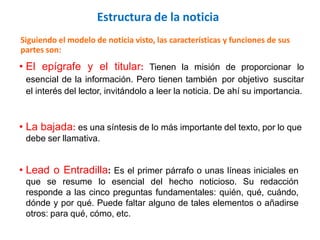 Siguiendo el modelo de noticia visto, las características y funciones de sus
partes son:
• El epígrafe y el titular: Tienen la misión de proporcionar lo
esencial de la información. Pero tienen también por objetivo suscitar
el interés del lector, invitándolo a leer la noticia. De ahí su importancia.
• La bajada: es una síntesis de lo más importante del texto, por lo que
debe ser llamativa.
• Lead o Entradilla: Es el primer párrafo o unas líneas iniciales en
que se resume lo esencial del hecho noticioso. Su redacción
responde a las cinco preguntas fundamentales: quién, qué, cuándo,
dónde y por qué. Puede faltar alguno de tales elementos o añadirse
otros: para qué, cómo, etc.
Estructura de la noticia
 