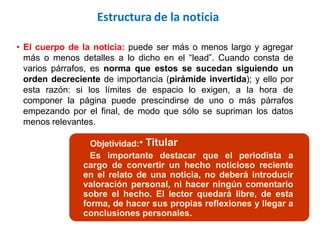 • El cuerpo de la noticia: puede ser más o menos largo y agregar
más o menos detalles a lo dicho en el “lead”. Cuando consta de
varios párrafos, es norma que estos se sucedan siguiendo un
orden decreciente de importancia (pirámide invertida); y ello por
esta razón: si los límites de espacio lo exigen, a la hora de
componer la página puede prescindirse de uno o más párrafos
empezando por el final, de modo que sólo se supriman los datos
menos relevantes.
Objetividad:• Titular
Es importante destacar que el periodista a
cargo de convertir un hecho noticioso reciente
en el relato de una noticia, no deberá introducir
valoración personal, ni hacer ningún comentario
sobre el hecho. El lector quedará libre, de esta
forma, de hacer sus propias reflexiones y llegar a
conclusiones personales.
Estructura de la noticia
 