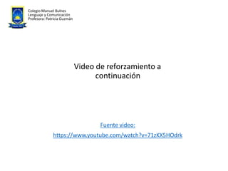 Video de reforzamiento a
continuación
Fuente video:
https://www.youtube.com/watch?v=71zKX5HOdrk
Colegio Manuel Bulnes
Lenguaje y Comunicación
Profesora: Patricia Guzmán
 