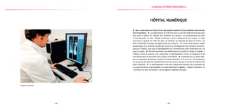 — 45 —— 44 —
Imaginerie médicale
Hôpital numérique
Nous construisons la France d’une plus grande qualité et d’une meilleure sécurité des
soins hospitaliers. La modernisation de l’offre de soins au sein des établissements de santé
mais aussi en dehors de l’hôpital doit bénéficier aux patients, aux professionnels de santé
et aux industriels. Le plan « Hôpital numérique » est au croisement de trois enjeux : il s’agit
d’accroître la qualité de l’offre de soins, de maîtriser les dépenses de santé et d’offrir à la
filière industrielle française des opportunités de croissance. Cette modernisation rendue
possible grâce à la révolution numérique recouvre le développement des systèmes d’informa-
tion pour l’hôpital, mais aussi le développement de l’ensemble des outils numériques liés à la
santé (e-santé). Elle doit permettre une amélioration de la prise en charge du malade, à
l’hôpital comme à domicile, avec notamment le développement d’outils de diagnostic et de
suivi performants en particulier dans l’espace ville-hôpital. Le domaine de la e-santé mobi-
lise un écosystème dynamique composé de grands industriels et de start-up. Cet écosystème
est animé par des pôles de compétitivité et par des acteurs tels que le centre de référence de
santé à domicile. Le développement d’une offre industrielle française dans le domaine de
la e-santé permettra d’accompagner les expérimentations engagées, « hôpital numérique » et
« territoires de soins numériques » par les Agences régionales de santé.
la Nouvelle france industrielle
 