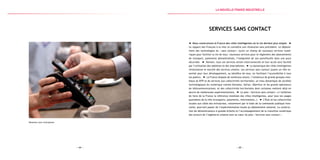 — 65 —— 64 —
Paiement avec smartphone
Services sans contact
Nous construisons la France des villes intelligentes où la vie devient plus simple.
Le rapport des Français à la ville va connaître une révolution sans précédent. Le déploie-
ment des technologies du « sans contact » ouvre un champ de nouveaux services numé-
riques pour faciliter la vie de tous : nouveaux services pour le règlement des abonnements
de transport, paiements dématérialisés, l’intégralité de son portefeuille dans une puce
sécurisée. Demain, tous ces services seront interconnectés et leur accès sera facilité
par l’utilisation des tablettes et des smartphones. La dynamique des villes intelligentes
révolutionne le marché des services urbains. Les services sans contact jouent un rôle es-
sentiel pour leur développement, au bénéfice de tous, en facilitant l’accessibilité à tous
les publics. La France dispose de nombreux atouts : l’existence de grands groupes mon-
diaux du BTP et de services aux collectivités territoriales, un tissu dynamique de sociétés
technologiques du numérique comme Gemalto, Safran, Oberthur et les grands opérateurs
de télécommunications, et des collectivités territoriales dont certaines mettent déjà en
œuvre de nombreuses expérimentations. Le plan « Services sans contact » a l’ambition
de faire de la France la référence mondiale des villes intelligentes, pour tous les usages
quotidiens de la ville (transports, paiements, informations…). L’État et les collectivités
locales aux côtés des entreprises, notamment par le biais de la commande publique inno-
vante, pourront passer de l’expérimentation locale au déploiement national. La construc-
tion de démonstrateurs à grande échelle et l’accompagnement de la transition numérique
des acteurs de l’ingénierie urbaine sont au cœur du plan « Services sans contact ».
la Nouvelle france industrielle
 