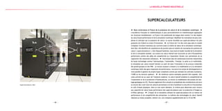 — 67 —— 66 —
Supercalculateurs, Bull
Supercalculateurs
Nous construisons la France de la puissance de calcul et de la simulation numérique.
L’excellence française en mathématiques et plus particulièrement en mathématiques appliquées
est reconnue mondialement. La France s’est positionnée de longue date comme l’un des leaders
du calcul haute performance et de la simulation numérique. Modéliser les innovations les plus com-
plexes et anticiper par la puissance de calcul : la course mondiale aux supercalculateurs les plus
puissants est d’abord un enjeu d’innovation. La France est l’un des rares pays dans le monde
à disposer d’acteurs nationaux qui couvrent toute la chaîne de valeur de la simulation numérique.
Avec Bull, elle bénéficie de compétences de premier plan en matière de conception de systèmes de
calcul (« supercalculateurs »).Avec Dassault Systèmes, nous avons le leader mondial de la simulation
et de la conception assistée. Les acteurs du calcul intensif sont structurés au sein d’écosystèmes
performants comme des pôles de compétitivité ou l’association Teratec leur permettant de se
rapprocher des industriels utilisateurs. Intervenant dans de nombreuses branches industrielles
de haute technologie comme l’aéronautique, l’automobile, l’énergie, la santé ou le multimédia,
la simulation par calcul intensif devient un outil clé dans l’innovation et les process industriels
des grands groupes et des PME. Le recours toujours croissant à la modélisation et à la simulation
numérique induit des gains importants de performance, raccourcit les temps de développement et
rend possible la gestion de projets hyper-complexes comme par exemple les centrales nucléaires,
l’A380 ou les lanceurs spatiaux. De nombreux autres exemples peuvent être exposés, tant
cette activité est au cœur de l’industrie moderne : le calcul intensif améliore la compétitivité de
l’exploration et de la production d’hydrocarbures, ou encore la modélisation des projets de stoc-
kage géologique du CO2. Peuvent également être simulés et probabilisés des tremblements de terre
ou encore des crash-tests de voitures permettant à la fois d’améliorer la sécurité et d’économiser
le coût d’essais physiques. Dans un tout autre domaine, le cinéma peut désormais avoir recours
aux capacités de calcul haute performance des supercalculateurs pour la production d’images ou
d’effets spéciaux. L’impact de la simulation utilisant les supercalculateurs est un moteur de
performance et de compétitivité des entreprises : la maîtrise des technologies du calcul intensif
induirait au niveau européen, estime-t-on, une croissance supplémentaire de 2 à 3 % du PIB.
la Nouvelle france industrielle
 