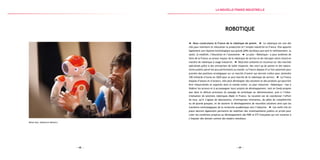 — 69 —— 68 —
Robot Nao, Aldebaran Robotics
Robotique
Nous construisons la France de la robotique de pointe. La robotique est une des
clés pour maintenir et relocaliser la production et l’emploi industriel en France. Elle apporte
également une réponse technologique aux grands défis sociétaux que sont le vieillissement, la
santé, la mobilité, l’éducation et l’autonomie. Le plan « Robotique » a pour ambition de
faire de la France un acteur majeur de la robotique de service et de rattraper notre retard en
matière de robotique à usage industriel. Déjà bien présente et reconnue sur des marchés
spécialisés grâce à des entreprises de taille moyenne, des start-up de pointe et des labora-
toires publics parmi les plus performants au monde, la France dispose d’un fort potentiel pour
prendre des positions stratégiques sur ce marché d’avenir qui devrait croître pour atteindre
100 milliards d’euros en 2020 pour le seul marché de la robotique de service. La France
dispose d’atouts et d’acteurs, elle peut développer des solutions et des produits qui pourront
être industrialisés et exportés dans le monde entier. Le plan industriel « Robotique » vise à
fédérer les acteurs et à accompagner leurs projets de développement, tant en fonds propres
que dans le délicat processus du passage du prototype au démonstrateur, puis à l’indus-
trialisation de solutions robotiques Made in France. Sa vocation est de coordonner l’effort
de tous, qu’il s’agisse de laboratoires, d’entreprises innovantes, de pôles de compétitivité
ou de grands groupes, et de soutenir le développement de nouvelles solutions ainsi que les
transferts technologiques de la recherche académique vers l’industrie. Les outils mis en
place devront également permettre de mobiliser des investissements publics et privés pour
créer les conditions propices au développement des PME et ETI françaises qui ont vocation à
s’imposer dès demain comme des leaders mondiaux.
la Nouvelle france industrielle
 