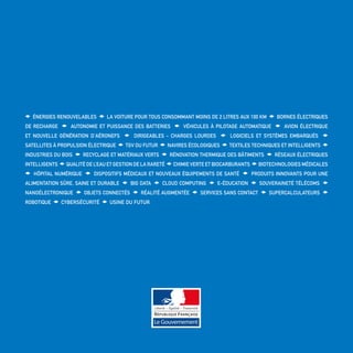 Énergies renouvelables La voiture pour tous consommant moins de 2 litres aux 100 km Bornes électriques
de recharge Autonomie et Puissance des Batteries Véhicules à Pilotage Automatique Avion électrique
et nouvelle génération d’aéronefs Dirigeables - Charges lourdes Logiciels et systèmes embarqués
Satellites à Propulsion électrique TGV du futur Navires écologiques Textiles techniques et intelligents
Industries du Bois Recyclage et Matériaux Verts Rénovation Thermique des Bâtiments Réseaux Électriques
IntelligentS Qualité de l’eau et gestion de la rareté Chimie Verte et Biocarburants Biotechnologies médicales
Hôpital numérique Dispositifs médicaux et nouveaux équipements de santé Produits innovants pour une
alimentation sûre, saine et durable Big data cloud computing e-Éducation Souveraineté Télécoms
Nanoélectronique Objets Connectés Réalité augmentée Services sans contact Supercalculateurs
Robotique Cybersécurité Usine du Futur
 
