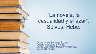 “La novela, la
casualidad y el azar”.
Solves, Hebe.
Diana Laura Santiago Rodas.
Lucero González Bermeo.
Dulce Guadalupe Roldán Hernández.
Diana Gil Xancal.
 